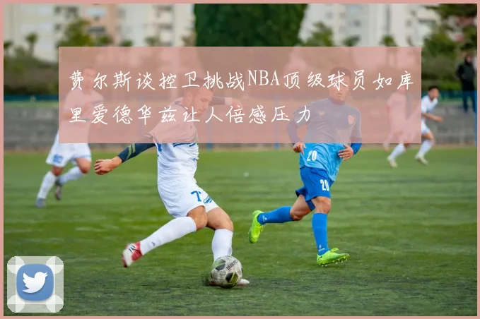 费尔斯谈控卫挑战NBA顶级球员如库里爱德华兹让人倍感压力