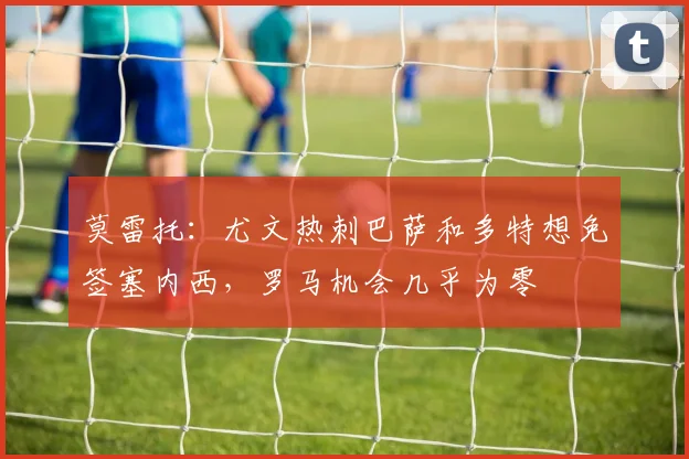 莫雷托：尤文热刺巴萨和多特想免签塞内西，罗马机会几乎为零