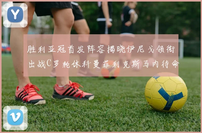 胜利亚冠首发阵容揭晓伊尼戈领衔出战C罗轮休科曼菲利克斯马内待命