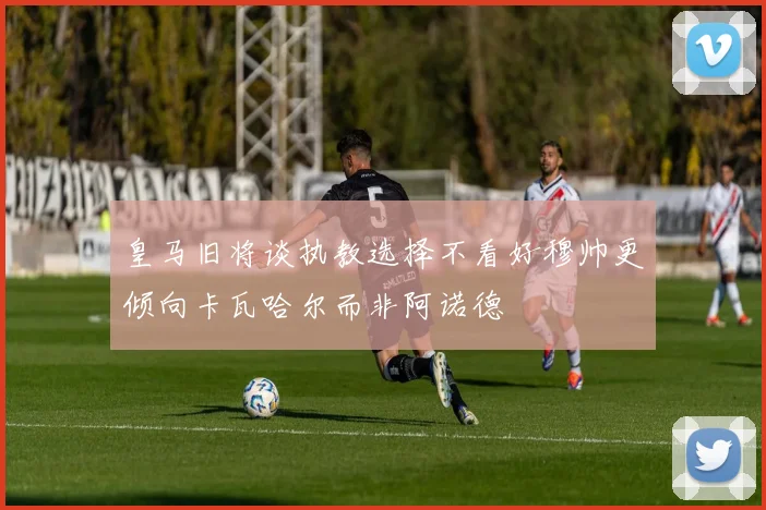 皇马旧将谈执教选择不看好穆帅更倾向卡瓦哈尔而非阿诺德