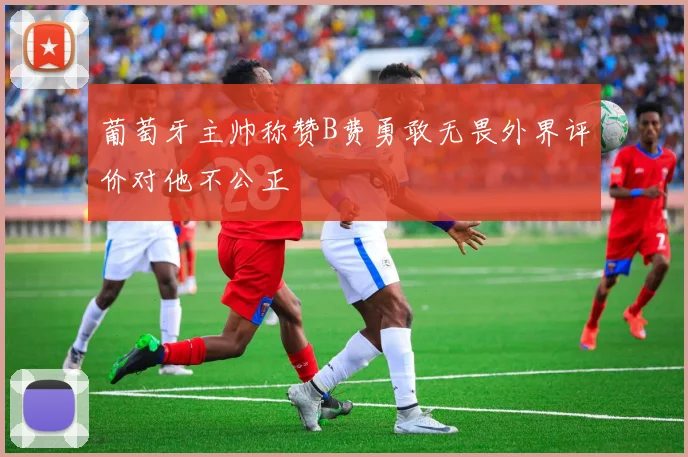 葡萄牙主帅称赞B费勇敢无畏外界评价对他不公正