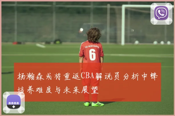 杨瀚森或将重返CBA解说员分析中锋培养难度与未来展望