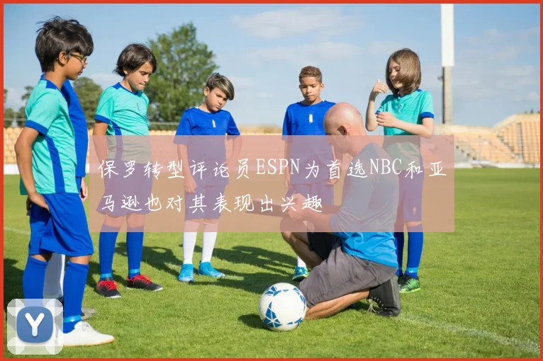 保罗转型评论员ESPN为首选NBC和亚马逊也对其表现出兴趣