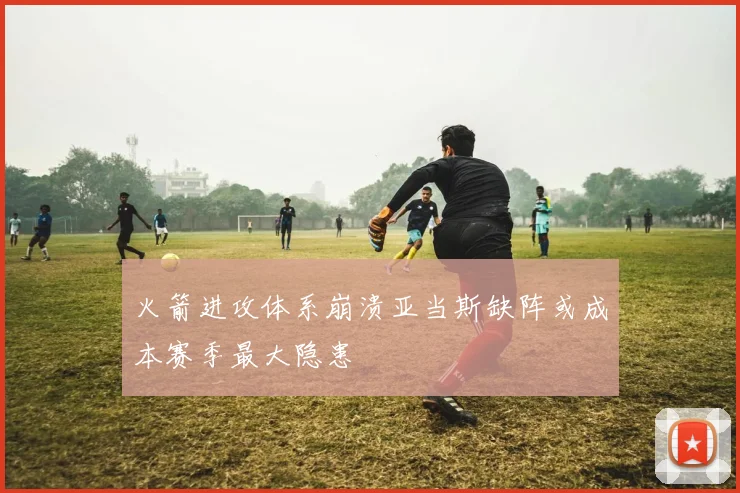 火箭进攻体系崩溃亚当斯缺阵或成本赛季最大隐患