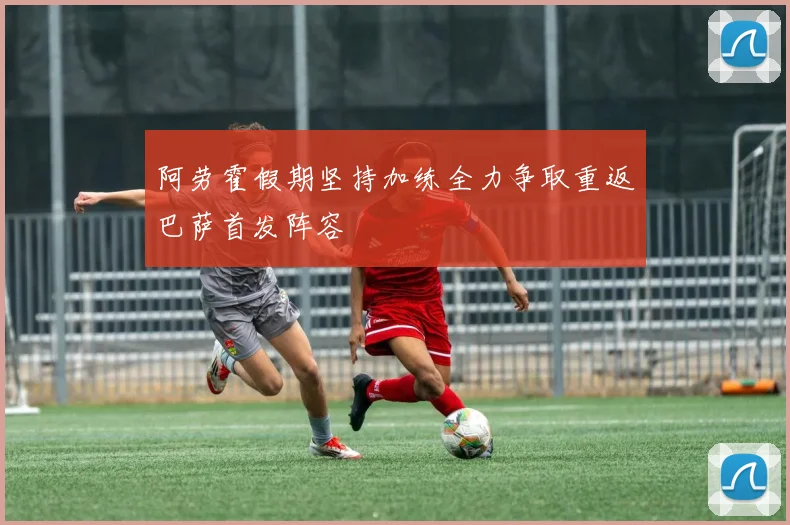 阿劳霍假期坚持加练全力争取重返巴萨首发阵容