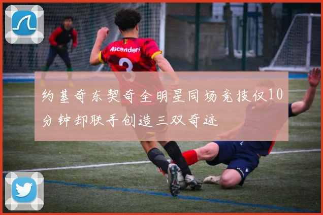 约基奇东契奇全明星同场竞技仅10分钟却联手创造三双奇迹