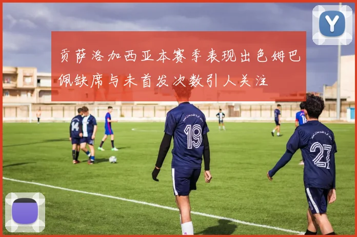 贡萨洛加西亚本赛季表现出色姆巴佩缺席与未首发次数引人关注
