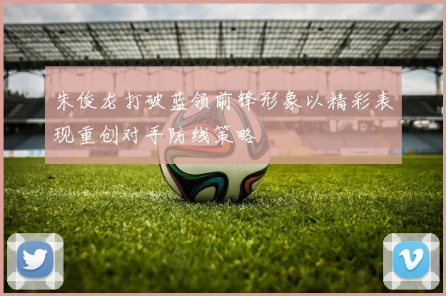 朱俊龙打破蓝领前锋形象以精彩表现重创对手防线策略