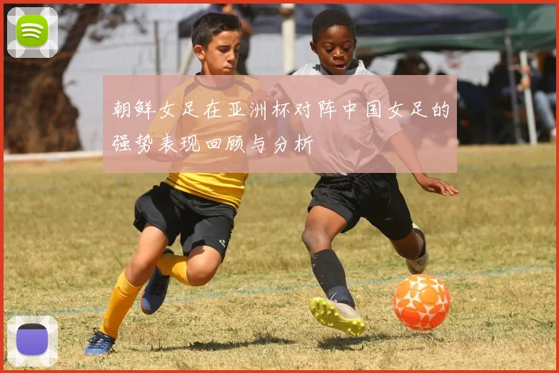 朝鲜女足在亚洲杯对阵中国女足的强势表现回顾与分析