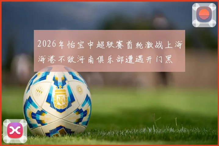 2026年怡宝中超联赛首轮激战上海海港不敌河南俱乐部遭遇开门黑