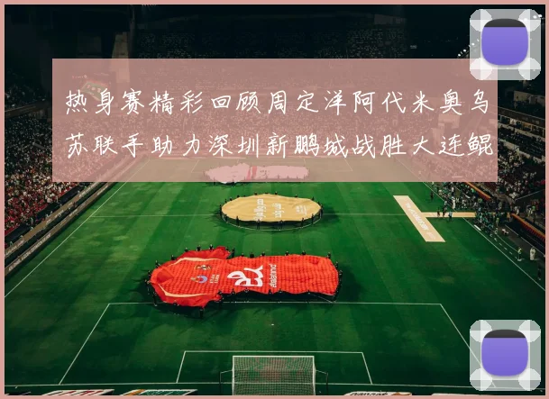 热身赛精彩回顾周定洋阿代米奥乌苏联手助力深圳新鹏城战胜大连鲲城