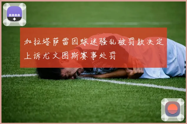 加拉塔萨雷因球迷骚乱被罚款决定上诉尤文图斯赛事处罚