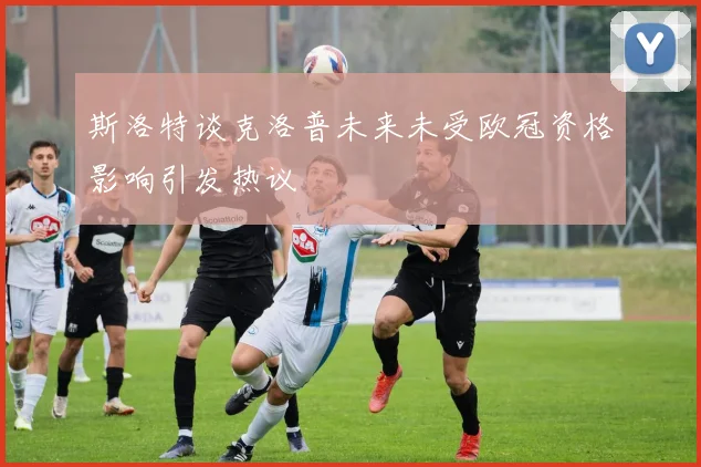 斯洛特谈克洛普未来未受欧冠资格影响引发热议