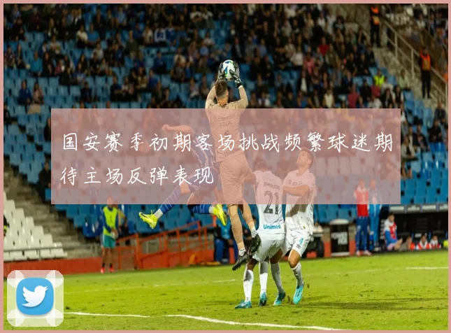 国安赛季初期客场挑战频繁球迷期待主场反弹表现