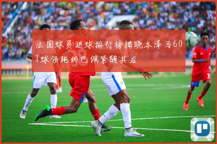 法国球员进球排行榜揭晓本泽马601球领跑姆巴佩紧随其后
